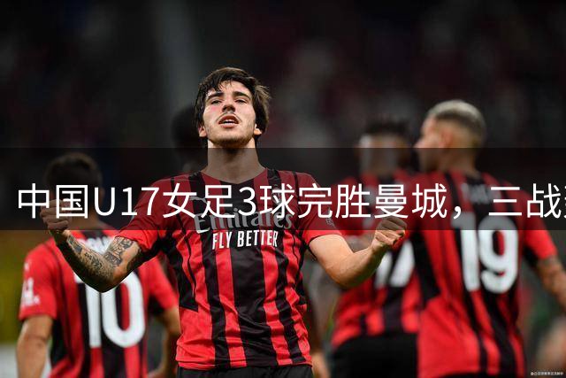 中国U17女足3球完胜曼城，三战轰14球锁定小组头名