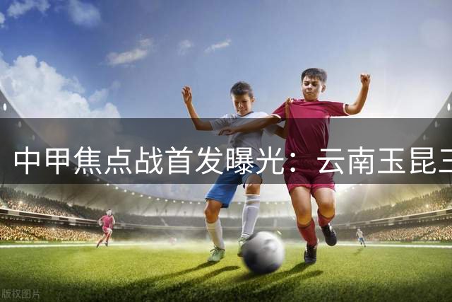 中甲焦点战首发曝光：云南玉昆三外援出击 海港奥斯卡领衔豪华阵容