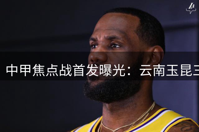 中甲焦点战首发曝光：云南玉昆三外援出击 海港奥斯卡领衔豪华阵容