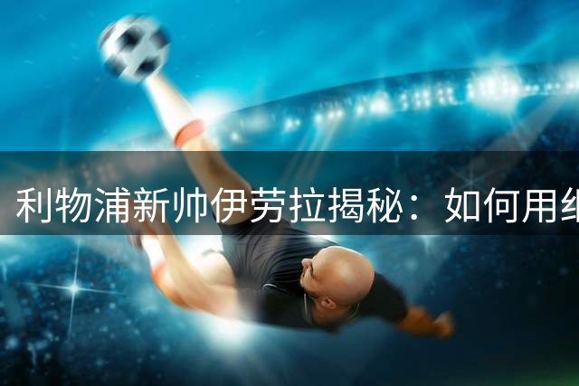 利物浦新帅伊劳拉揭秘：如何用细节优势打造让球迷疯狂的足球哲学