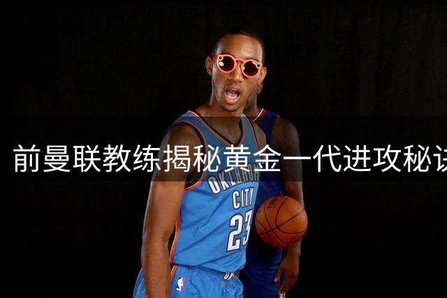 前曼联教练揭秘黄金一代进攻秘诀：跑位艺术令对手防不胜防
