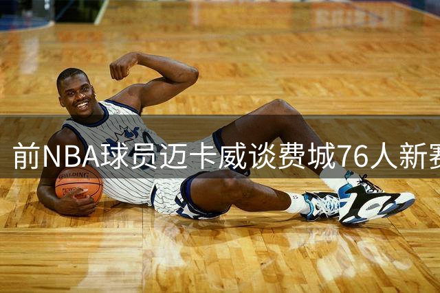 前NBA球员迈卡威谈费城76人新赛季阵容磨合课题