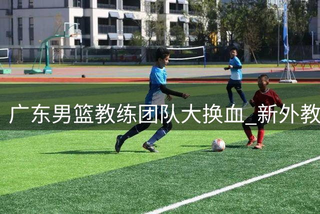 广东男篮教练团队大换血 新外教天团全力备战新赛季