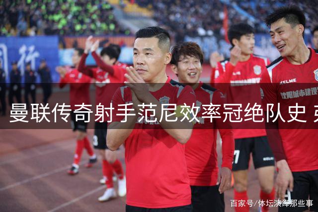 曼联传奇射手范尼效率冠绝队史 弗格森盛赞禁区之王