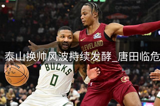 泰山换帅风波持续发酵 唐田临危受命能否扭转颓势？