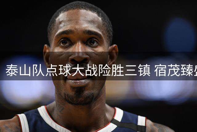 泰山队点球大战险胜三镇 宿茂臻盛赞年轻球员顽强斗志