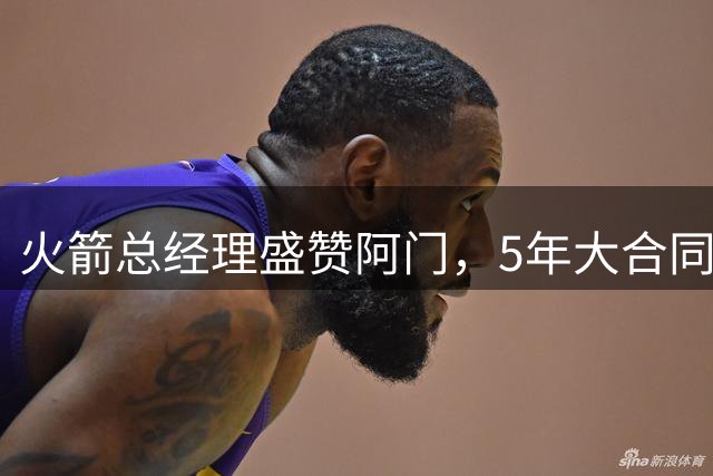 火箭总经理盛赞阿门，5年大合同彰显球队核心价值
