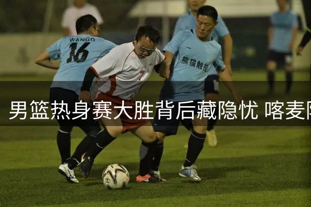 男篮热身赛大胜背后藏隐忧 喀麦隆队消极应战引质疑