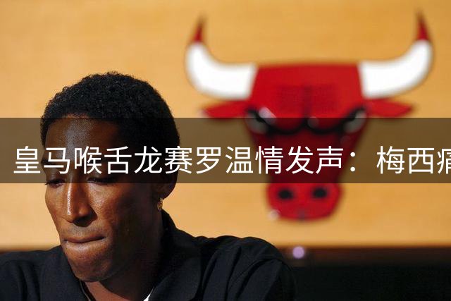 皇马喉舌龙赛罗温情发声：梅西痛失至亲引足坛同悲