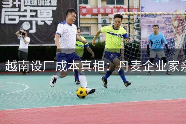 越南设厂成本真相：丹麦企业家亲述隐形成本超预期