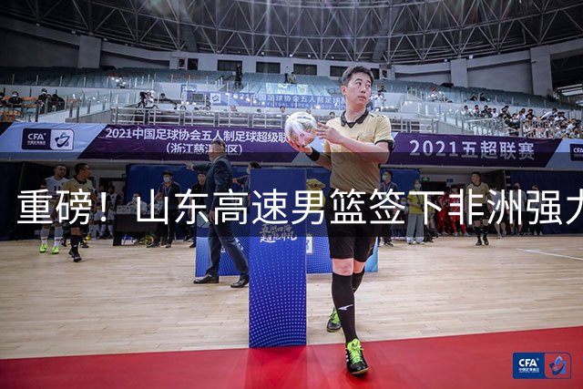 重磅！山东高速男篮签下非洲强力中锋 法耶携世预赛数据驰援CBA