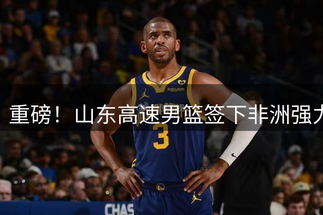 重磅！山东高速男篮签下非洲强力中锋 法耶携世预赛数据驰援CBA