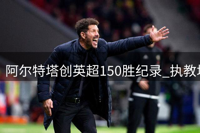 阿尔特塔创英超150胜纪录 执教场次居历史第五